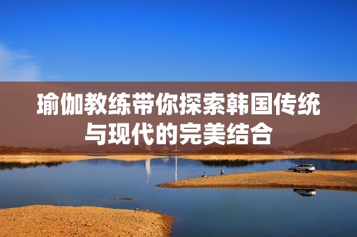 瑜伽教练带你探索韩国传统与现代的完美结合