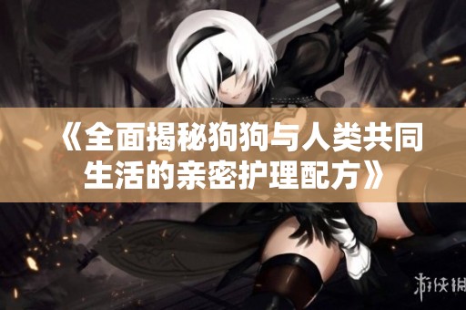 《全面揭秘狗狗与人类共同生活的亲密护理配方》