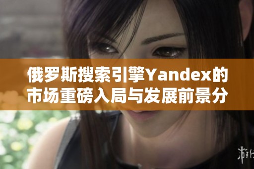 俄罗斯搜索引擎Yandex的市场重磅入局与发展前景分析