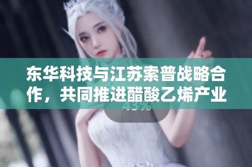 东华科技与江苏索普战略合作，共同推进醋酸乙烯产业发展新征程