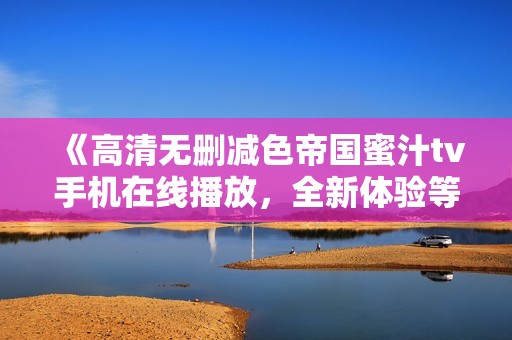 《高清无删减色帝国蜜汁tv手机在线播放，全新体验等你来》