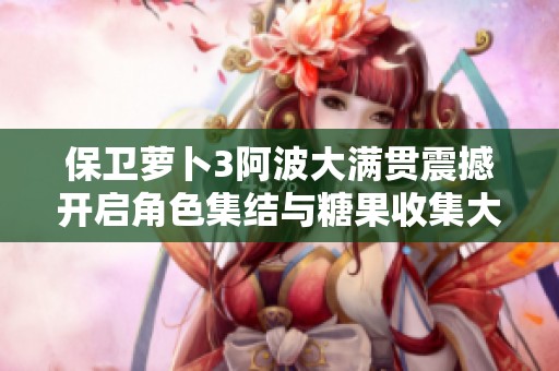 保卫萝卜3阿波大满贯震撼开启角色集结与糖果收集大赛