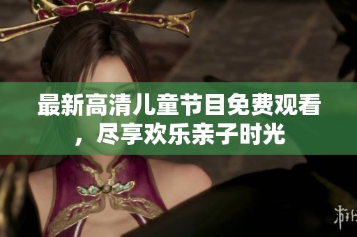 最新高清儿童节目免费观看，尽享欢乐亲子时光