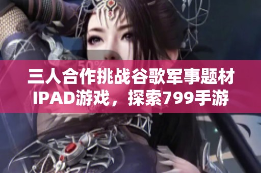 三人合作挑战谷歌军事题材IPAD游戏，探索799手游网精彩内容