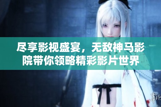 尽享影视盛宴，无敌神马影院带你领略精彩影片世界