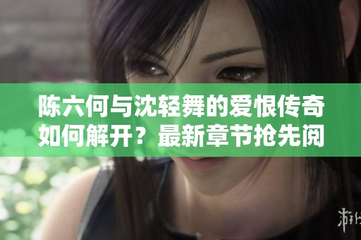 陈六何与沈轻舞的爱恨传奇如何解开？最新章节抢先阅读！
