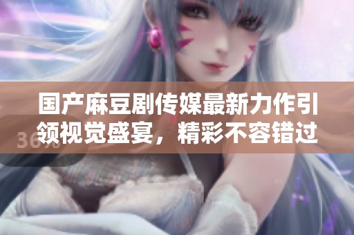 国产麻豆剧传媒最新力作引领视觉盛宴，精彩不容错过