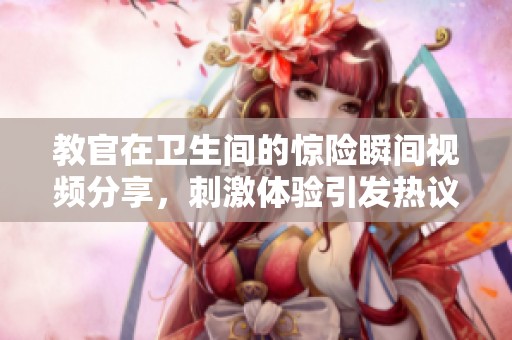 教官在卫生间的惊险瞬间视频分享，刺激体验引发热议