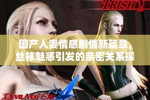 国产人妻情感剧情新篇章，丝袜魅惑引发的亲密关系探讨