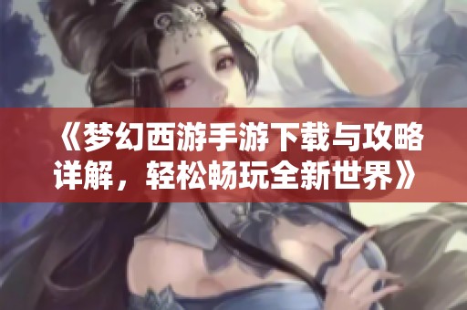 《梦幻西游手游下载与攻略详解，轻松畅玩全新世界》