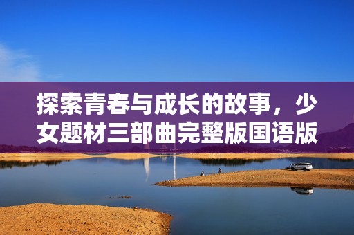 探索青春与成长的故事，少女题材三部曲完整版国语版全新呈现
