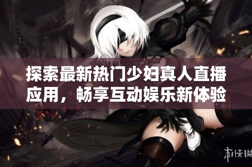 探索最新热门少妇真人直播应用，畅享互动娱乐新体验