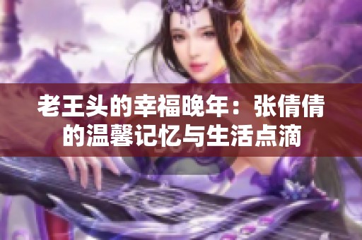 老王头的幸福晚年：张倩倩的温馨记忆与生活点滴
