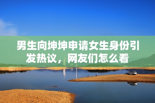 男生向坤坤申请女生身份引发热议，网友们怎么看