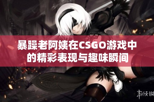 暴躁老阿姨在CSGO游戏中的精彩表现与趣味瞬间