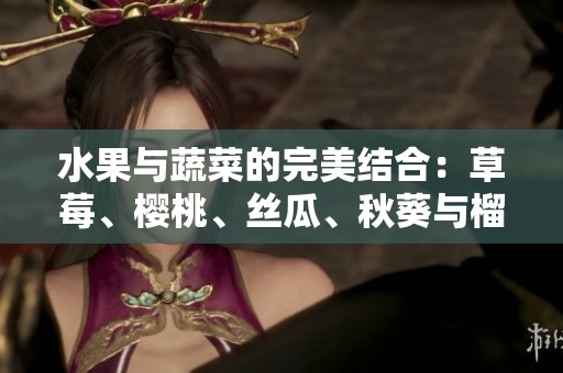 水果与蔬菜的完美结合：草莓、樱桃、丝瓜、秋葵与榴莲黄瓜的全方位介绍