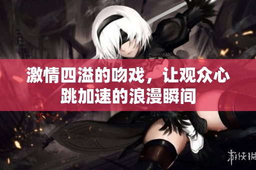 激情四溢的吻戏，让观众心跳加速的浪漫瞬间