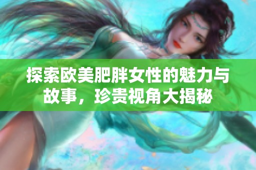 探索欧美肥胖女性的魅力与故事，珍贵视角大揭秘