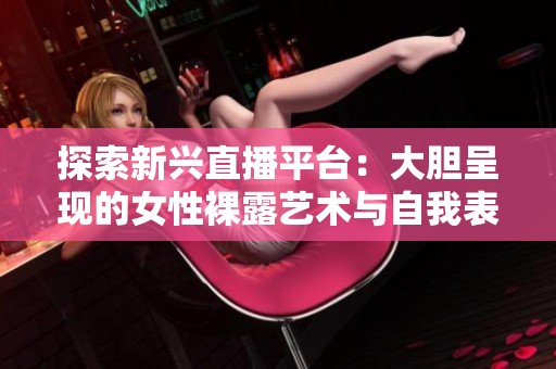 探索新兴直播平台：大胆呈现的女性裸露艺术与自我表达