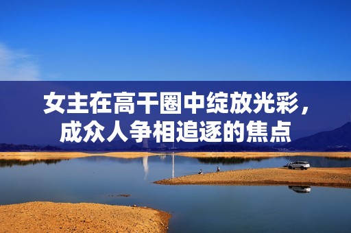 女主在高干圈中绽放光彩，成众人争相追逐的焦点