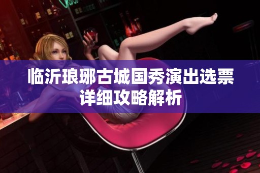 临沂琅琊古城国秀演出选票详细攻略解析