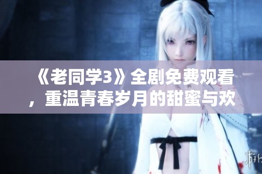 《老同学3》全剧免费观看，重温青春岁月的甜蜜与欢笑