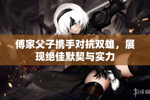 傅家父子携手对抗双雄，展现绝佳默契与实力