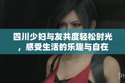 四川少妇与友共度轻松时光，感受生活的乐趣与自在