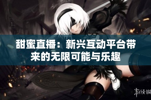 甜蜜直播：新兴互动平台带来的无限可能与乐趣