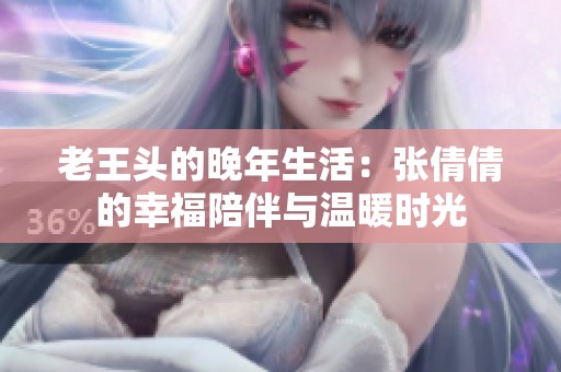 老王头的晚年生活：张倩倩的幸福陪伴与温暖时光