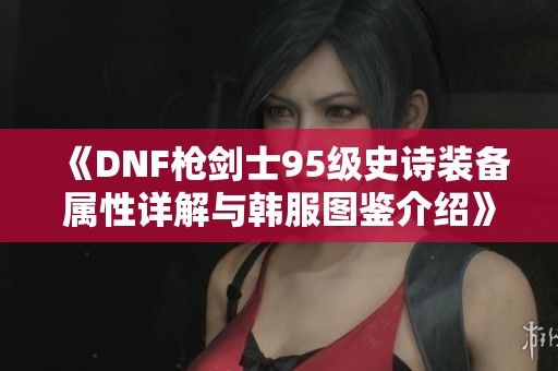 《DNF枪剑士95级史诗装备属性详解与韩服图鉴介绍》