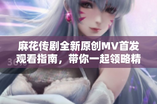 麻花传剧全新原创MV首发观看指南，带你一起领略精彩瞬间