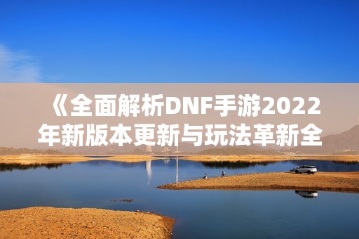 《全面解析DNF手游2022年新版本更新与玩法革新全景》