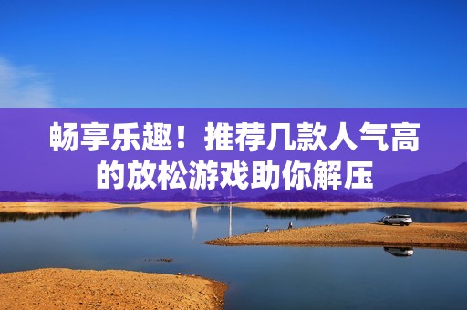 畅享乐趣！推荐几款人气高的放松游戏助你解压