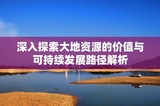 深入探索大地资源的价值与可持续发展路径解析