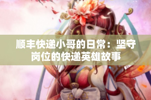 顺丰快递小哥的日常：坚守岗位的快递英雄故事