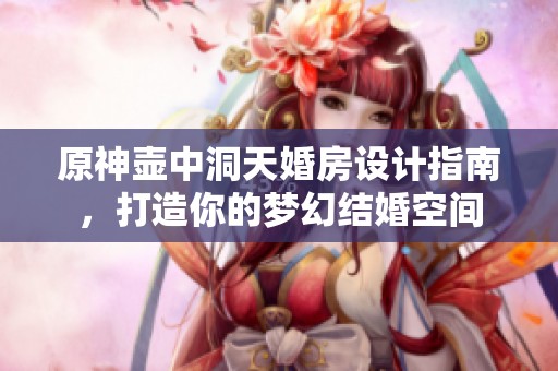 原神壶中洞天婚房设计指南，打造你的梦幻结婚空间