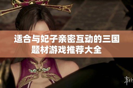适合与妃子亲密互动的三国题材游戏推荐大全