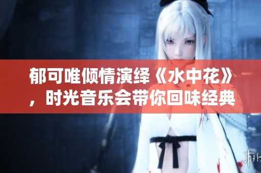 郁可唯倾情演绎《水中花》，时光音乐会带你回味经典新生