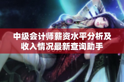 中级会计师薪资水平分析及收入情况最新查询助手