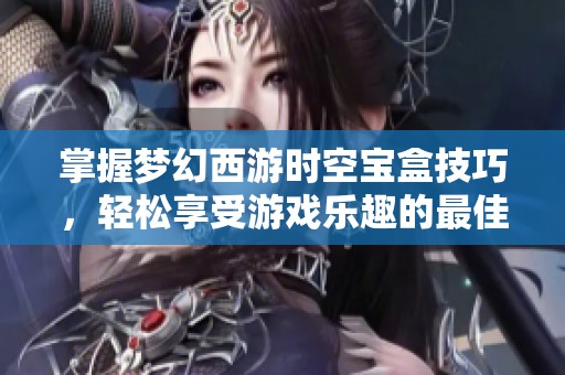 掌握梦幻西游时空宝盒技巧，轻松享受游戏乐趣的最佳方法