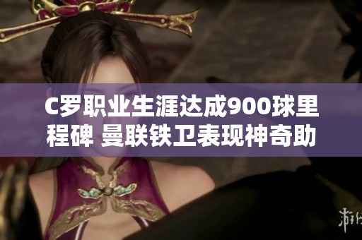 C罗职业生涯达成900球里程碑 曼联铁卫表现神奇助力葡萄牙胜利