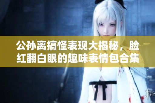 公孙离搞怪表现大揭秘，脸红翻白眼的趣味表情包合集