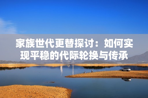 家族世代更替探讨：如何实现平稳的代际轮换与传承