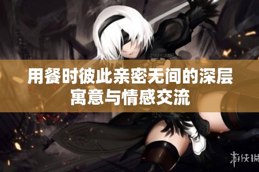 用餐时彼此亲密无间的深层寓意与情感交流