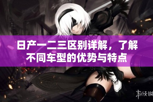 日产一二三区别详解，了解不同车型的优势与特点
