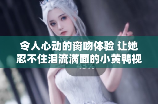 令人心动的脔吻体验 让她忍不住泪流满面的小黄鸭视频