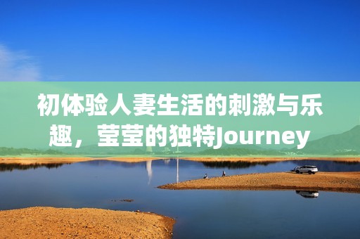 初体验人妻生活的刺激与乐趣，莹莹的独特Journey