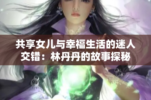 共享女儿与幸福生活的迷人交错：林丹丹的故事探秘