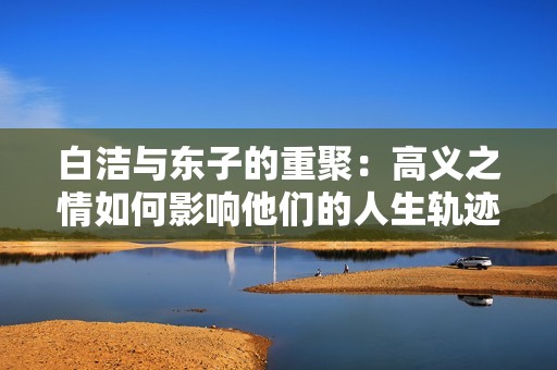 白洁与东子的重聚：高义之情如何影响他们的人生轨迹